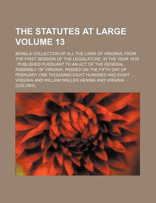 Book cover for The Statutes at Large Volume 13; Being a Collection of All the Laws of Virginia, from the First Session of the Legislature, in the Year 1619 Published Pursuant to an Act of the General Assembly of Virginia, Passed on the Fifth Day of February One Thousan