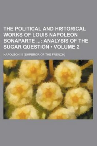 Cover of The Political and Historical Works of Louis Napoleon Bonaparte (Volume 2); Analysis of the Sugar Question