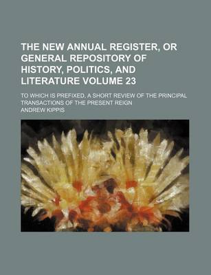 Book cover for The New Annual Register, or General Repository of History, Politics, and Literature Volume 23; To Which Is Prefixed, a Short Review of the Principal Transactions of the Present Reign