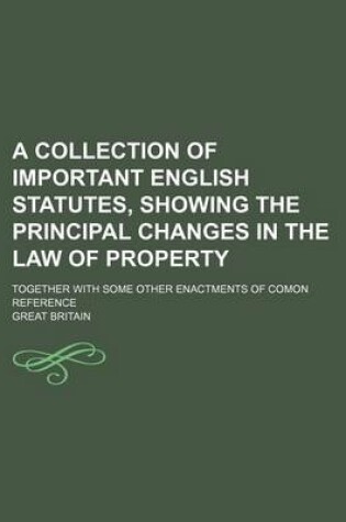 Cover of A Collection of Important English Statutes, Showing the Principal Changes in the Law of Property; Together with Some Other Enactments of Comon Reference