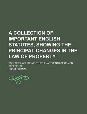 Book cover for A Collection of Important English Statutes, Showing the Principal Changes in the Law of Property; Together with Some Other Enactments of Comon Reference