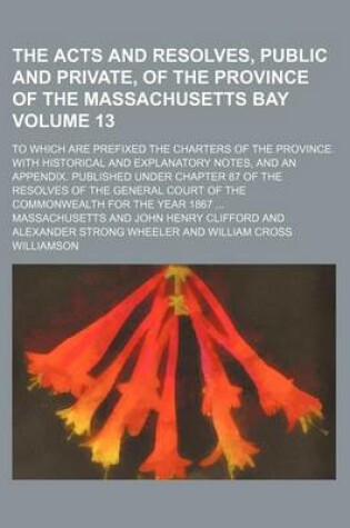 Cover of The Acts and Resolves, Public and Private, of the Province of the Massachusetts Bay Volume 13; To Which Are Prefixed the Charters of the Province. with Historical and Explanatory Notes, and an Appendix. Published Under Chapter 87 of the Resolves of the G