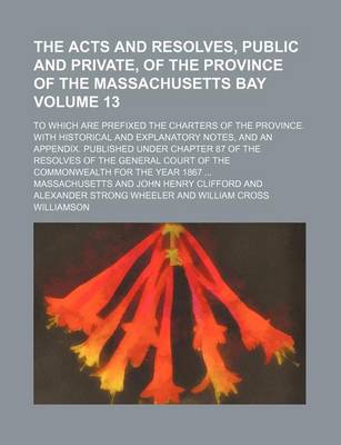 Book cover for The Acts and Resolves, Public and Private, of the Province of the Massachusetts Bay Volume 13; To Which Are Prefixed the Charters of the Province. with Historical and Explanatory Notes, and an Appendix. Published Under Chapter 87 of the Resolves of the G