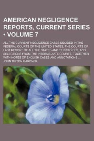 Cover of American Negligence Reports, Current Series (Volume 7); All the Current Negligence Cases Decided in the Federal Courts of the United States, the Courts of Last Resort of All the States and Territories, and Selections from the Intermediate Courts, Together