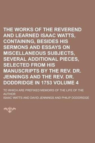 Cover of The Works of the Reverend and Learned Isaac Watts, Containing, Besides His Sermons and Essays on Miscellaneous Subjects, Several Additional Pieces, Selected from His Manuscripts by the REV. Dr. Jennings and the REV. Dr. Doddridge Volume 4