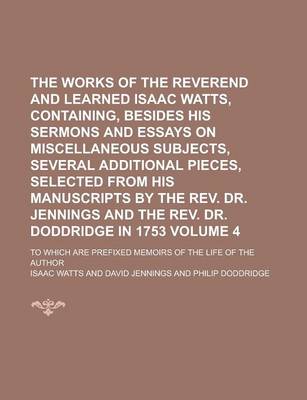 Book cover for The Works of the Reverend and Learned Isaac Watts, Containing, Besides His Sermons and Essays on Miscellaneous Subjects, Several Additional Pieces, Selected from His Manuscripts by the REV. Dr. Jennings and the REV. Dr. Doddridge Volume 4