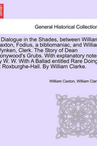 Cover of A Dialogue in the Shades, Between William Caxton, Fodius, a Bibliomaniac, and William Wynken, Clerk. the Story of Dean Honywood's Grubs. with Explanatory Notes, by W. W. with a Ballad Entitled Rare Doings at Roxburghe-Hall. by William Clarke.