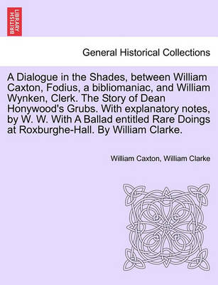 Book cover for A Dialogue in the Shades, Between William Caxton, Fodius, a Bibliomaniac, and William Wynken, Clerk. the Story of Dean Honywood's Grubs. with Explanatory Notes, by W. W. with a Ballad Entitled Rare Doings at Roxburghe-Hall. by William Clarke.