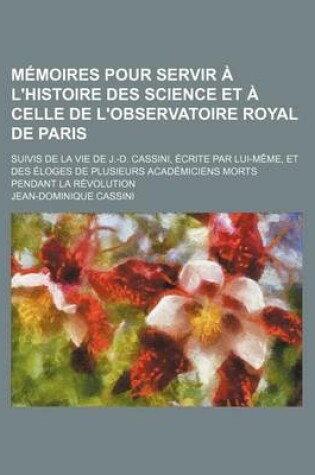 Cover of Memoires Pour Servir A L'Histoire Des Science Et a Celle de L'Observatoire Royal de Paris; Suivis de La Vie de J.-D. Cassini, Ecrite Par Lui-Meme, Et