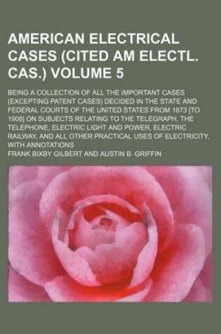 Cover of The American Electrical Cases (Cited Am Electl. Cas.) Volume 5; Being a Collection of All the Important Cases (Excepting Patent Cases) Decided in the State and Federal Courts of the United States from 1873 [To 1908] on Subjects Relating to the Telegraph
