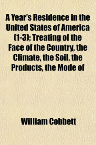 Cover of A Year's Residence in the United States of America (1-3); Treating of the Face of the Country, the Climate, the Soil, the Products, the Mode of