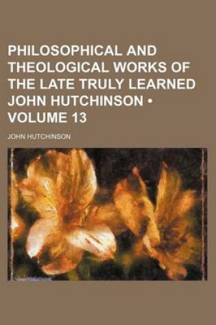 Cover of Philosophical and Theological Works of the Late Truly Learned John Hutchinson (Volume 13)