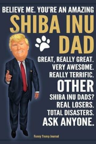 Cover of Funny Trump Journal - Believe Me. You're An Amazing Shiba Inu Dad Great, Really Great. Very Awesome. Other Shiba Inu Dads? Total Disasters. Ask Anyone.