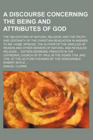 Cover of A Discourse Concerning the Being and Attributes of God; The Obligations of Natural Religion, and the Truth and Certainty of the Christian Revelation in Answer to Mr. Hobb, Spinoza, the Author of the Oracles of Reason and Other Deniers of Natural and Revea