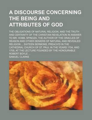 Book cover for A Discourse Concerning the Being and Attributes of God; The Obligations of Natural Religion, and the Truth and Certainty of the Christian Revelation in Answer to Mr. Hobb, Spinoza, the Author of the Oracles of Reason and Other Deniers of Natural and Revea