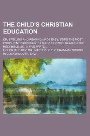 Cover of The Child's Christian Education; Or, Spelling and Reading Made Easy. Being the Most Proper Introduction to the Profitable Reading the Holy Bible, &C. in Five Parts ...