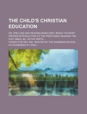Book cover for The Child's Christian Education; Or, Spelling and Reading Made Easy. Being the Most Proper Introduction to the Profitable Reading the Holy Bible, &C. in Five Parts ...