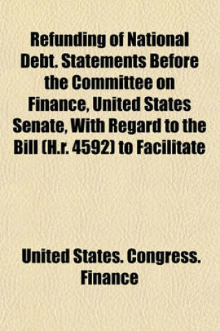 Cover of Refunding of National Debt. Statements Before the Committee on Finance, United States Senate, with Regard to the Bill (H.R. 4592) to Facilitate