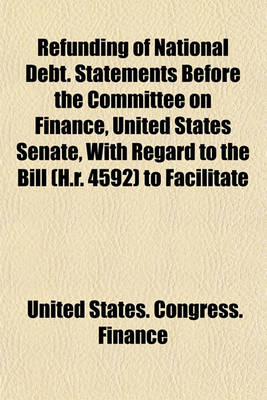 Book cover for Refunding of National Debt. Statements Before the Committee on Finance, United States Senate, with Regard to the Bill (H.R. 4592) to Facilitate