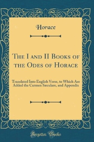 Cover of The I and II Books of the Odes of Horace: Translated Into English Verse, to Which Are Added the Carmen Sæculare, and Appendix (Classic Reprint)