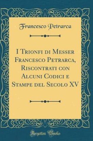 Cover of I Trionfi di Messer Francesco Petrarca, Riscontrati con Alcuni Codici e Stampe del Secolo XV (Classic Reprint)