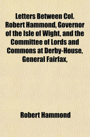 Cover of Letters Between Col. Robert Hammond, Governor of the Isle of Wight, and the Committee of Lords and Commons at Derby-House, General Fairfax, Lieut. General Cromwell, Commissary General Ireton, &C. Relating to King Charles I. Now First Published. To; To A F