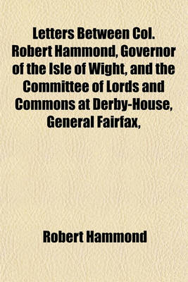 Book cover for Letters Between Col. Robert Hammond, Governor of the Isle of Wight, and the Committee of Lords and Commons at Derby-House, General Fairfax, Lieut. General Cromwell, Commissary General Ireton, &C. Relating to King Charles I. Now First Published. To; To A F