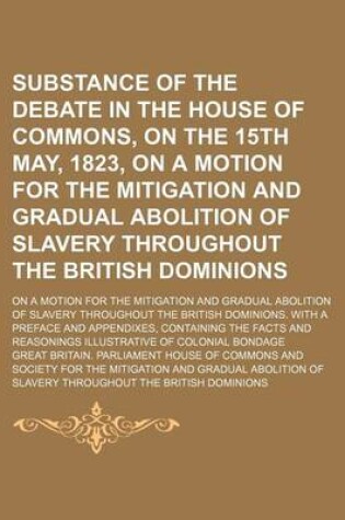 Cover of Substance of the Debate in the House of Commons, on the 15th May, 1823, on a Motion for the Mitigation and Gradual Abolition of Slavery Throughout the British Dominions; On a Motion for the Mitigation and Gradual Abolition of Slavery Throughout the British