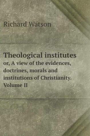Cover of Theological institutes or, A view of the evidences, doctrines, morals and institutions of Christianity. Volume II