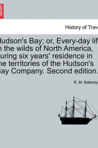 Cover of Hudson's Bay; Or, Every-Day Life in the Wilds of North America, During Six Years' Residence in the Territories of the Hudson's Bay Company. Second Edition.