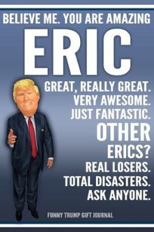 Cover of Funny Trump Journal - Believe Me. You Are Amazing Eric Great, Really Great. Very Awesome. Just Fantastic. Other Erics? Real Losers. Total Disasters. Ask Anyone. Funny Trump Gift Journal