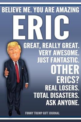 Book cover for Funny Trump Journal - Believe Me. You Are Amazing Eric Great, Really Great. Very Awesome. Just Fantastic. Other Erics? Real Losers. Total Disasters. Ask Anyone. Funny Trump Gift Journal