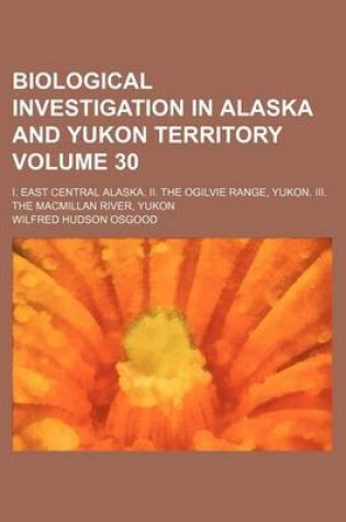 Cover of Biological Investigation in Alaska and Yukon Territory Volume 30; I. East Central Alaska. II. the Ogilvie Range, Yukon. III. the MacMillan River, Yukon