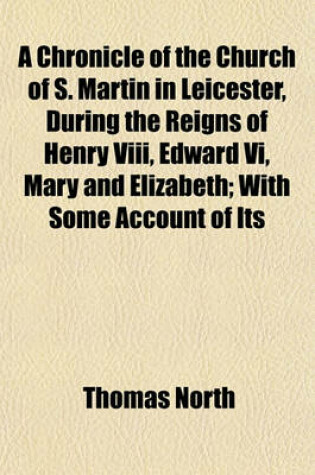 Cover of A Chronicle of the Church of S. Martin in Leicester, During the Reigns of Henry VIII, Edward VI, Mary and Elizabeth; With Some Account of Its