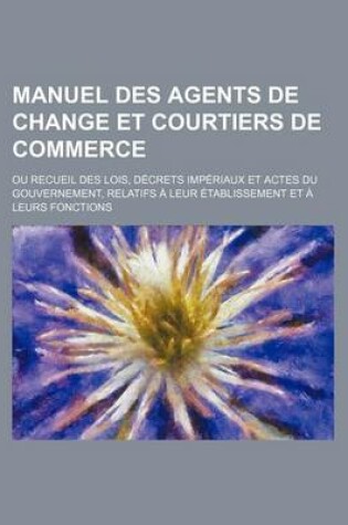 Cover of Manuel Des Agents de Change Et Courtiers de Commerce; Ou Recueil Des Lois, Decrets Imperiaux Et Actes Du Gouvernement, Relatifs a Leur Etablissement E