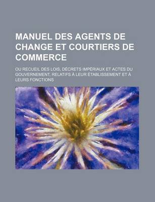 Book cover for Manuel Des Agents de Change Et Courtiers de Commerce; Ou Recueil Des Lois, Decrets Imperiaux Et Actes Du Gouvernement, Relatifs a Leur Etablissement E