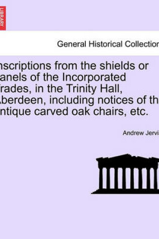 Cover of Inscriptions from the Shields or Panels of the Incorporated Trades, in the Trinity Hall, Aberdeen, Including Notices of the Antique Carved Oak Chairs, Etc.