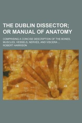 Cover of The Dublin Dissector; Comprising a Concise Description of the Bones, Muscles, Vessels, Nerves, and Viscera ...