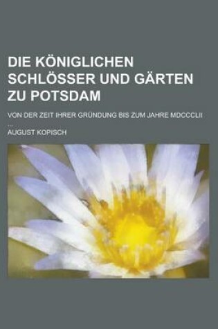 Cover of Die Koniglichen Schlosser Und Garten Zu Potsdam; Von Der Zeit Ihrer Grundung Bis Zum Jahre MDCCCLII ...