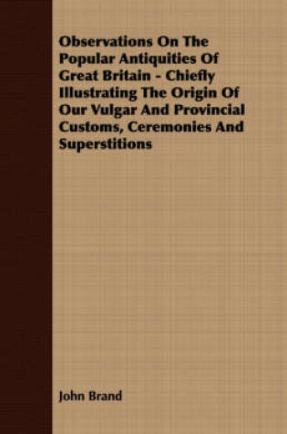 Cover of Observations On The Popular Antiquities Of Great Britain - Chiefly Illustrating The Origin Of Our Vulgar And Provincial Customs, Ceremonies And Superstitions