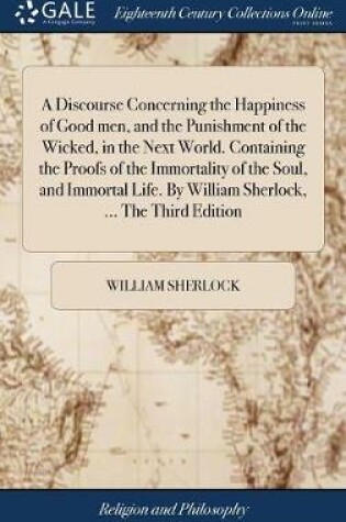 Cover of A Discourse Concerning the Happiness of Good Men, and the Punishment of the Wicked, in the Next World. Containing the Proofs of the Immortality of the Soul, and Immortal Life. by William Sherlock, ... the Third Edition