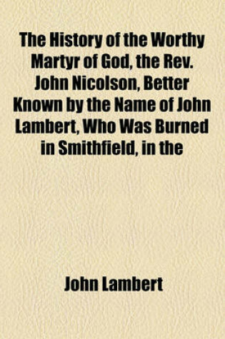 Cover of The History of the Worthy Martyr of God, the REV. John Nicolson, Better Known by the Name of John Lambert, Who Was Burned in Smithfield, in the