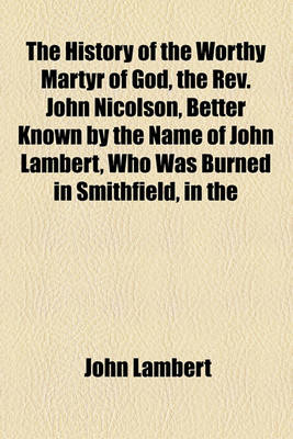 Book cover for The History of the Worthy Martyr of God, the REV. John Nicolson, Better Known by the Name of John Lambert, Who Was Burned in Smithfield, in the