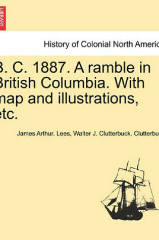 Cover of B. C. 1887. a Ramble in British Columbia. with Map and Illustrations, Etc.