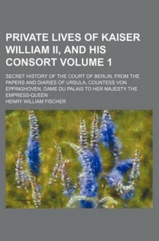 Cover of Private Lives of Kaiser William II, and His Consort Volume 1; Secret History of the Court of Berlin, from the Papers and Diaries of Ursula, Countess Von Eppinghoven, Dame Du Palais to Her Majesty the Empress-Queen