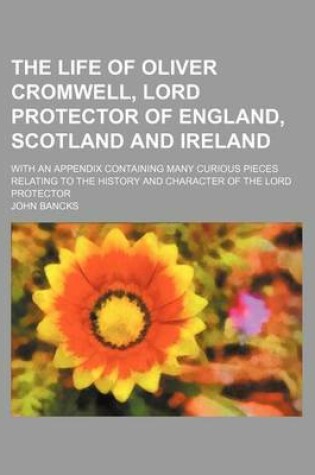 Cover of The Life of Oliver Cromwell, Lord Protector of England, Scotland and Ireland; With an Appendix Containing Many Curious Pieces Relating to the History and Character of the Lord Protector