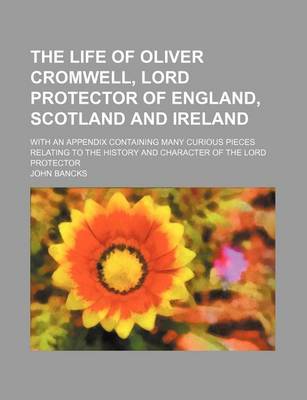Book cover for The Life of Oliver Cromwell, Lord Protector of England, Scotland and Ireland; With an Appendix Containing Many Curious Pieces Relating to the History and Character of the Lord Protector
