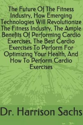 Cover of The Future Of The Fitness Industry, How Emerging Technologies Will Revolutionize The Fitness Industry, The Ample Benefits Of Performing Cardio Exercises, The Best Cardio Exercises To Perform For Optimizing Your Health, And How To Perform Cardio Exercises