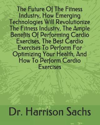 Book cover for The Future Of The Fitness Industry, How Emerging Technologies Will Revolutionize The Fitness Industry, The Ample Benefits Of Performing Cardio Exercises, The Best Cardio Exercises To Perform For Optimizing Your Health, And How To Perform Cardio Exercises