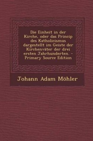 Cover of Die Einheit in Der Kirche, Oder Das Princip Des Katholicismus Dargestellt Im Geiste Der Kirchenvater Der Drei Ersten Jahrhunderten.